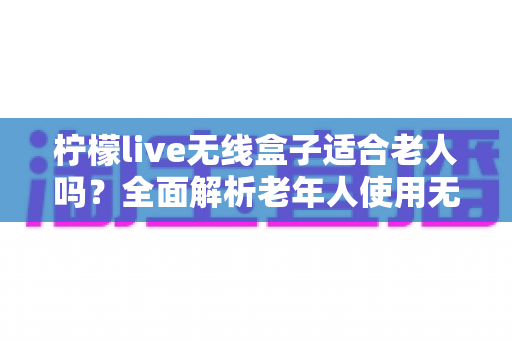 柠檬live无线盒子适合老人吗？全面解析老年人使用无线电视盒子的真实体验与选购建议