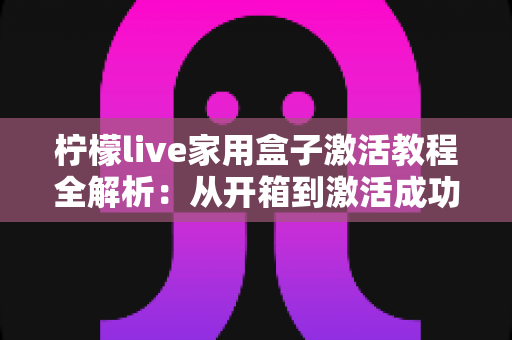 柠檬live家用盒子激活教程全解析:从开箱到激活成功,新手也能一次搞定的保姆级指南 柠檬live家用盒子激活教程全解析:从开箱到激活成功,新手也能一次搞定的保姆级指南