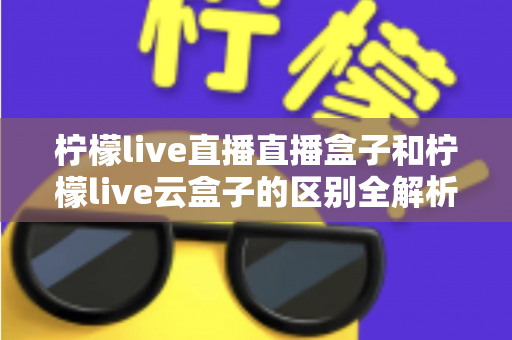 柠檬live直播直播盒子和柠檬live云盒子的区别全解析：选购前必看的深度对比指南