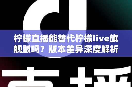 柠檬直播能替代柠檬live旗舰版吗?版本差异深度解析与选择指南 柠檬直播能替代柠檬live旗舰版吗?版本差异深度解析与选择指南