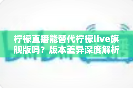 柠檬直播能替代柠檬live旗舰版吗？版本差异深度解析与选择指南