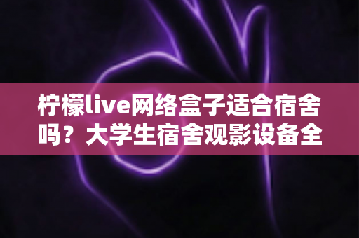 柠檬live网络盒子适合宿舍吗?大学生宿舍观影设备全面评测与实用选购指南 柠檬live网络盒子适合宿舍吗?大学生宿舍观影设备全面评测与实用选购指南