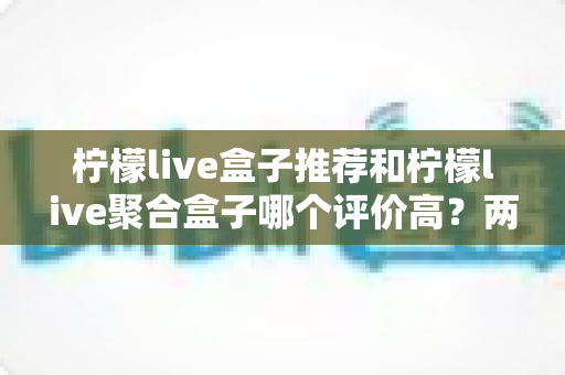 柠檬live盒子推荐和柠檬live聚合盒子哪个评价高？两款盒子真实口碑对比与选购全攻略