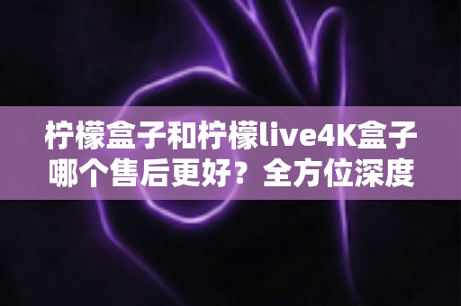 柠檬盒子和柠檬live4K盒子哪个售后更好？全方位深度对比评测，看完再买不后悔