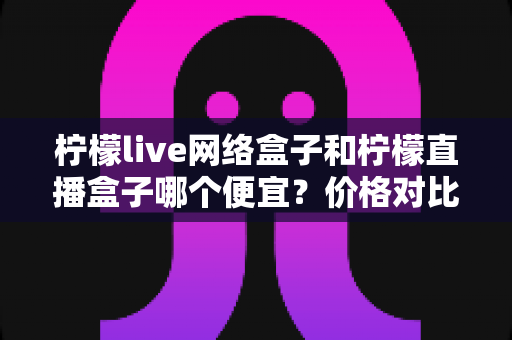 柠檬live网络盒子和柠檬直播盒子哪个便宜？价格对比与选购全攻略