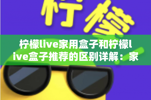 柠檬live家用盒子和柠檬live盒子推荐的区别详解：家庭影音盒子选购必读指南