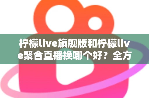柠檬live旗舰版和柠檬live聚合直播换哪个好？全方位对比分析助你轻松做决定