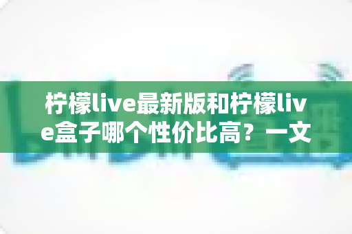 柠檬live最新版和柠檬live盒子哪个性价比高?一文读懂两者差异,帮你把钱花在刀刃上 柠檬live最新版和柠檬live盒子哪个性价比高?一文读懂两者差异,帮你把钱花在刀刃上