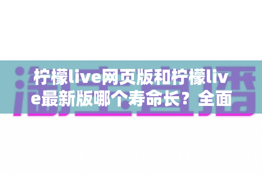 柠檬live网页版和柠檬live最新版哪个寿命长？全面对比解析与账号持久使用攻略