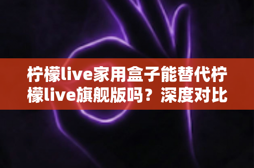 柠檬live家用盒子能替代柠檬live旗舰版吗？深度对比评测帮你做出明智选择