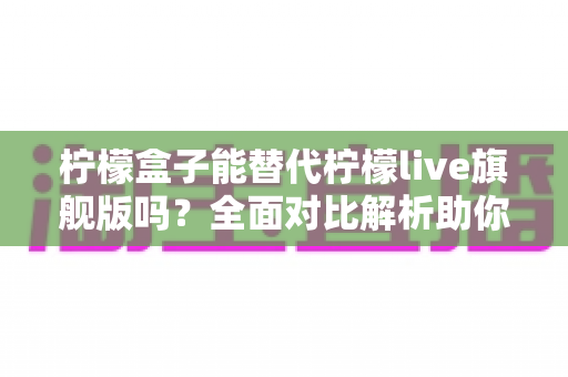 柠檬盒子能替代柠檬live旗舰版吗?全面对比解析助你做出明智选择 柠檬盒子能替代柠檬live旗舰版吗?全面对比解析助你做出明智选择