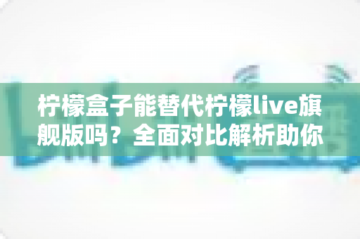 柠檬盒子能替代柠檬live旗舰版吗？全面对比解析助你做出明智选择