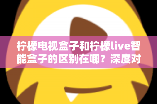 柠檬电视盒子和柠檬live智能盒子的区别在哪？深度对比评测，帮你选对家庭影音好帮手