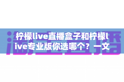 柠檬live直播盒子和柠檬live专业版你选哪个？一文看懂两大版本差异与选购指南