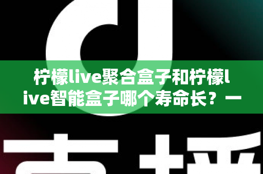 柠檬live聚合盒子和柠檬live智能盒子哪个寿命长？一篇文章帮你彻底搞懂使用寿命与选购要点