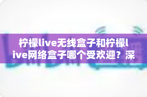 柠檬live无线盒子和柠檬live网络盒子哪个受欢迎?深度对比评测帮你选对不选贵 柠檬live无线盒子和柠檬live网络盒子哪个受欢迎?深度对比评测帮你选对不选贵