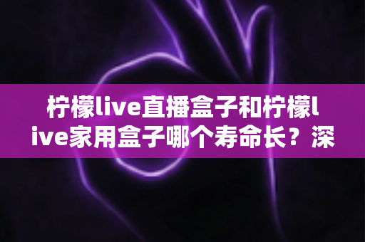 柠檬live直播盒子和柠檬live家用盒子哪个寿命长？深度解析与选购保养全指南