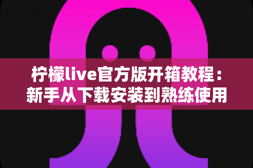 柠檬live官方版开箱教程:新手从下载安装到熟练使用的完整指南 柠檬live官方版开箱教程:新手从下载安装到熟练使用的完整指南
