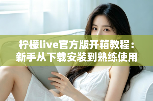 柠檬live官方版开箱教程:新手从下载安装到熟练使用的完整指南 柠檬live官方版开箱教程:新手从下载安装到熟练使用的完整指南