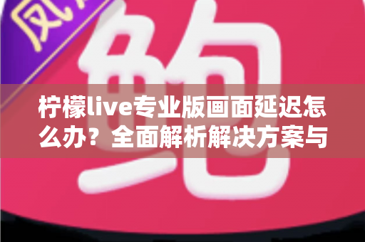柠檬live专业版画面延迟怎么办？全面解析解决方案与优化技巧指南
