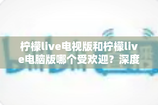 柠檬live电视版和柠檬live电脑版哪个受欢迎？深度解析两大版本热度差异，助你选出最佳观看方案