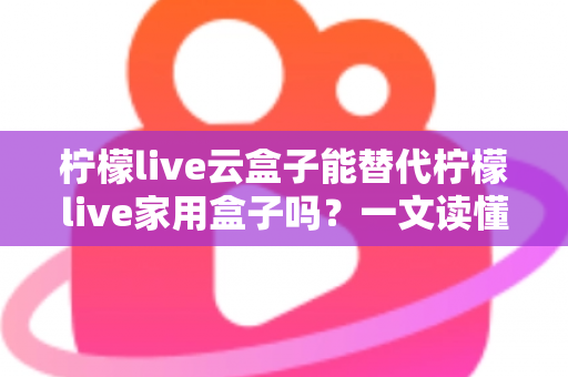 柠檬live云盒子能替代柠檬live家用盒子吗？一文读懂两者差异与选购指南