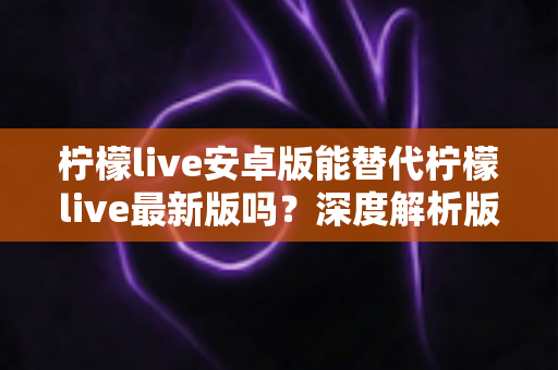 柠檬live安卓版能替代柠檬live最新版吗？深度解析版本差异与选择指南