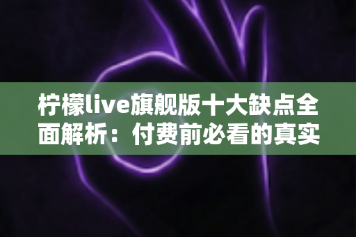 柠檬live旗舰版十大缺点全面解析：付费前必看的真实避坑指南与深度评测