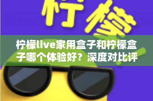 柠檬live家用盒子和柠檬盒子哪个体验好？深度对比评测帮你选对不选贵