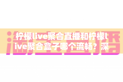 柠檬live聚合直播和柠檬live聚合盒子哪个流畅？深度对比实测与选购全指南
