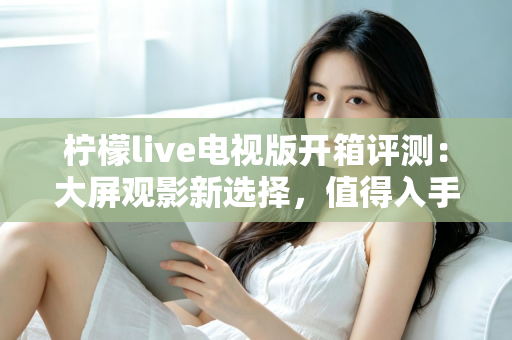 柠檬live电视版开箱评测:大屏观影新选择,值得入手吗? 柠檬live电视版开箱评测:大屏观影新选择,值得入手吗?