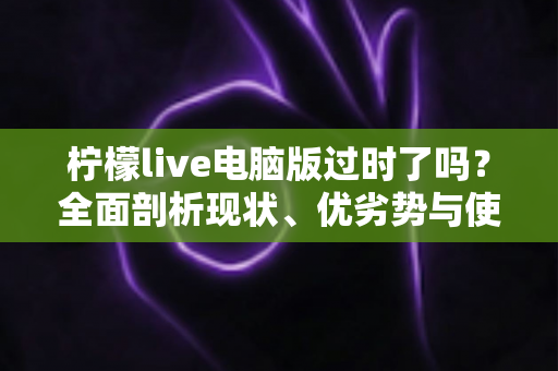 柠檬live电脑版过时了吗？全面剖析现状、优劣势与使用价值