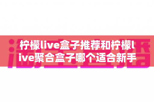 柠檬live盒子推荐和柠檬live聚合盒子哪个适合新手?一篇看懂的对比评测与入门指南 柠檬live盒子推荐和柠檬live聚合盒子哪个适合新手?一篇看懂的对比评测与入门指南
