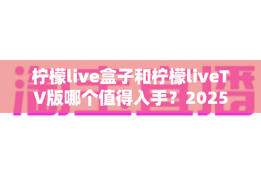 柠檬live盒子和柠檬liveTV版哪个值得入手?2025年最全选购对比指南,帮你一次选对不踩坑! 柠檬live盒子和柠檬liveTV版哪个值得入手?2025年最全选购对比指南,帮你一次选对不踩坑!
