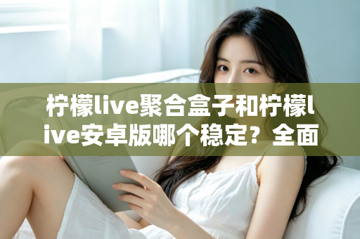 柠檬live聚合盒子和柠檬live安卓版哪个稳定？全面解析两大版本稳定性差异与实用选择指南