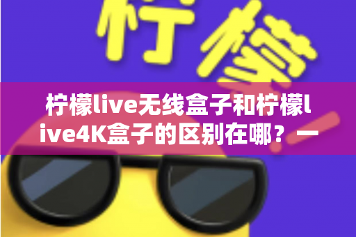 柠檬live无线盒子和柠檬live4K盒子的区别在哪？一文读懂选购要点与核心差异