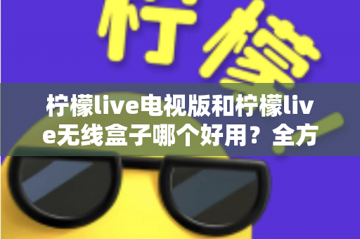 柠檬live电视版和柠檬live无线盒子哪个好用？全方位深度对比解析，帮你找到最适合的家庭观影方案