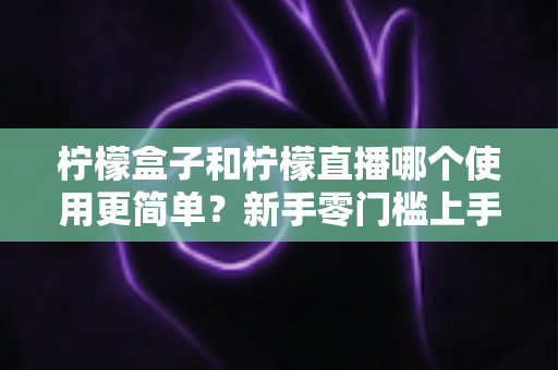柠檬盒子和柠檬直播哪个使用更简单？新手零门槛上手对比评测与选择指南