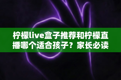 柠檬live盒子推荐和柠檬直播哪个适合孩子？家长必读的选择指南与安全使用建议