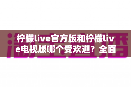 柠檬live官方版和柠檬live电视版哪个受欢迎？全面对比分析与选购指南