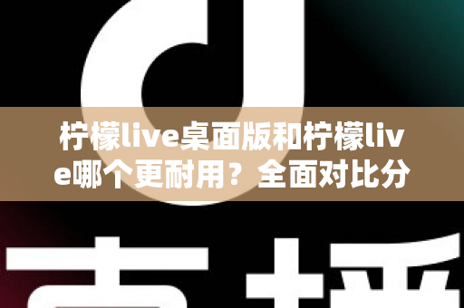 柠檬live桌面版和柠檬live哪个更耐用？全面对比分析帮你选对版本