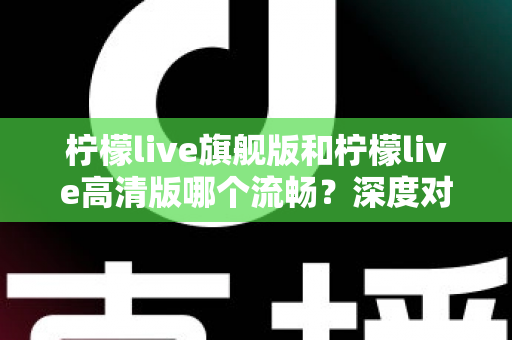 柠檬live旗舰版和柠檬live高清版哪个流畅？深度对比测评帮你选出最顺滑的版本