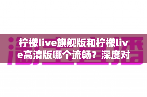 柠檬live旗舰版和柠檬live高清版哪个流畅？深度对比测评帮你选出最顺滑的版本