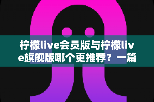 柠檬live会员版与柠檬live旗舰版哪个更推荐？一篇讲透差异的实用选购指南
