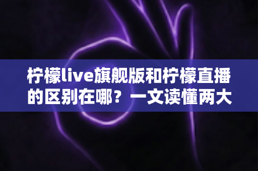 柠檬live旗舰版和柠檬直播的区别在哪？一文读懂两大版本的功能差异与选择指南