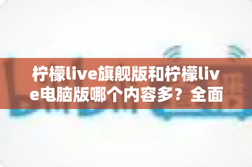 柠檬live旗舰版和柠檬live电脑版哪个内容多?全面对比解析助你选对版本 柠檬live旗舰版和柠檬live电脑版哪个内容多?全面对比解析助你选对版本