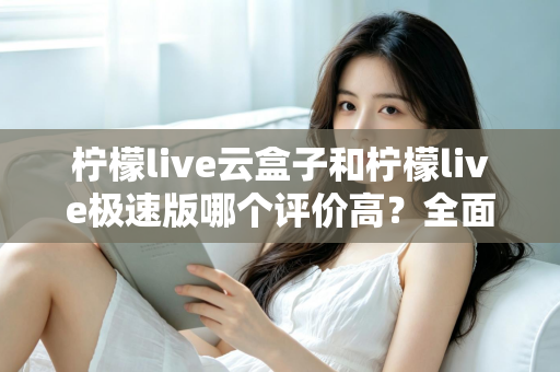 柠檬live云盒子和柠檬live极速版哪个评价高？全面对比测评助你选出更适合的版本