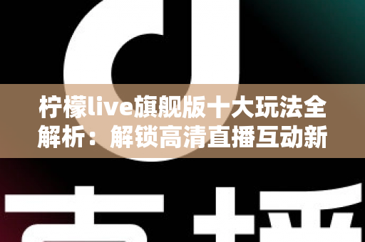 柠檬live旗舰版十大玩法全解析：解锁高清直播互动新体验的完整指南