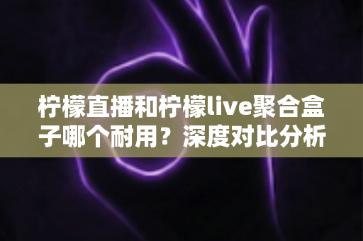柠檬直播和柠檬live聚合盒子哪个耐用？深度对比分析与选购全指南