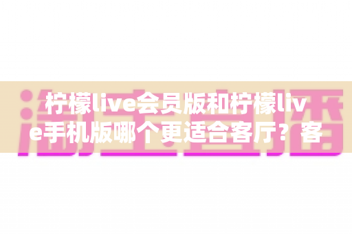柠檬live会员版和柠檬live手机版哪个更适合客厅?客厅大屏观影场景下的版本选择全解析 柠檬live会员版和柠檬live手机版哪个更适合客厅?客厅大屏观影场景下的版本选择全解析